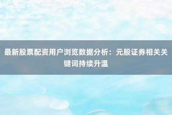 最新股票配资用户浏览数据分析:元股证券相关关键词持续升温