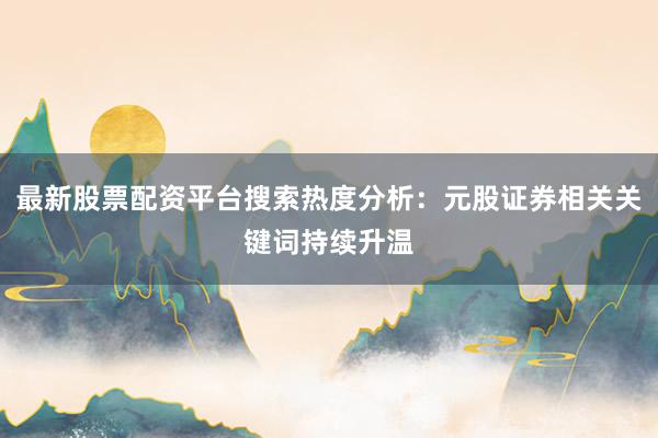 最新股票配资平台搜索热度分析：元股证券相关关键词持续升温