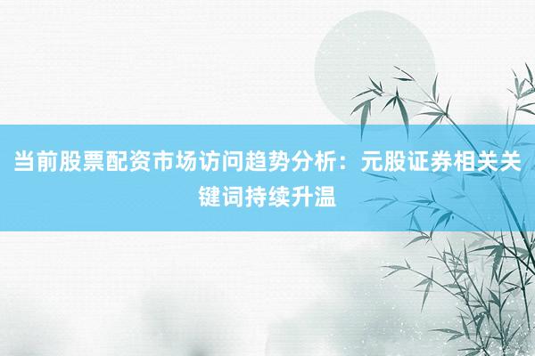 当前股票配资市场访问趋势分析：元股证券相关关键词持续升温