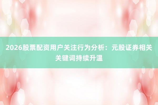 2026股票配资用户关注行为分析：元股证券相关关键词持续升温