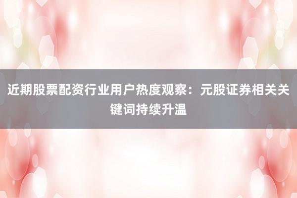 近期股票配资行业用户热度观察：元股证券相关关键词持续升温