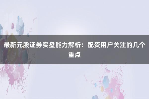 最新元股证券实盘能力解析：配资用户关注的几个重点