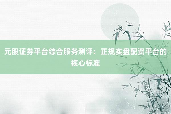 元股证券平台综合服务测评：正规实盘配资平台的核心标准