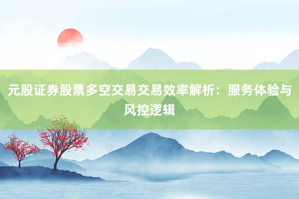 元股证券股票多空交易交易效率解析：服务体验与风控逻辑
