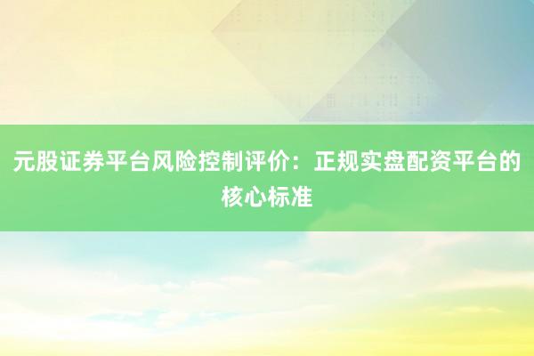 元股证券平台风险控制评价：正规实盘配资平台的核心标准