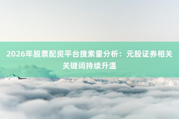 2026年股票配资平台搜索量分析：元股证券相关关键词持续升温