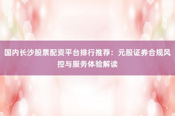 国内长沙股票配资平台排行推荐：元股证券合规风控与服务体验解读