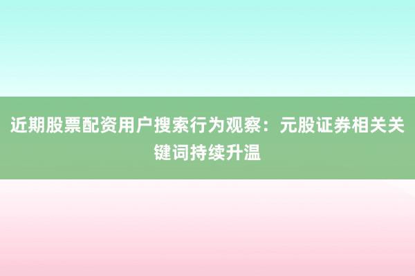 近期股票配资用户搜索行为观察：元股证券相关关键词持续升温