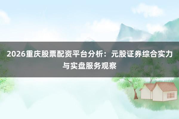 2026重庆股票配资平台分析：元股证券综合实力与实盘服务观察