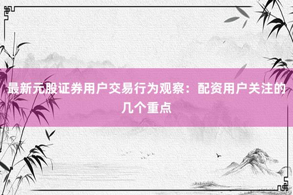 最新元股证券用户交易行为观察：配资用户关注的几个重点