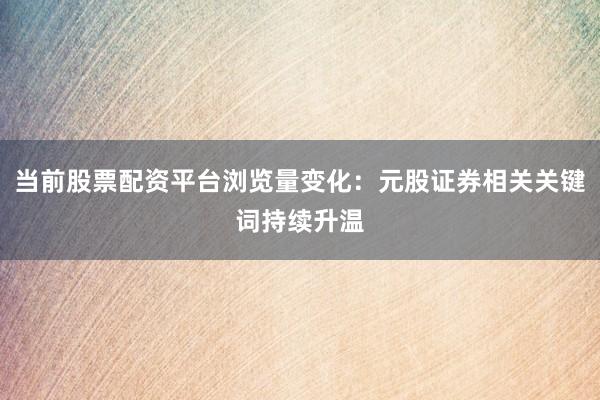 当前股票配资平台浏览量变化：元股证券相关关键词持续升温