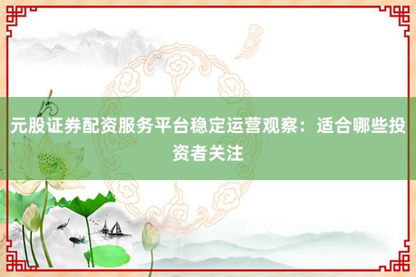 元股证券配资服务平台稳定运营观察：适合哪些投资者关注