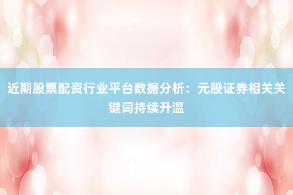 近期股票配资行业平台数据分析：元股证券相关关键词持续升温