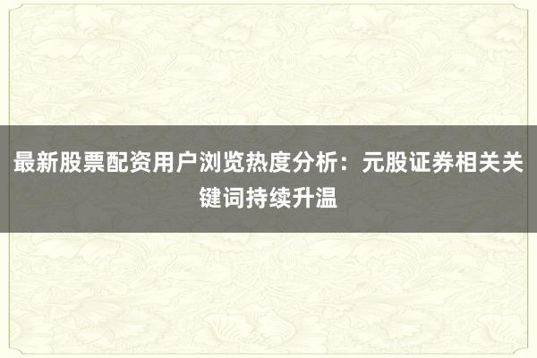 最新股票配资用户浏览热度分析：元股证券相关关键词持续升温