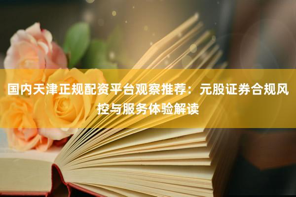 国内天津正规配资平台观察推荐：元股证券合规风控与服务体验解读