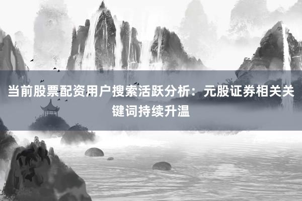 当前股票配资用户搜索活跃分析：元股证券相关关键词持续升温