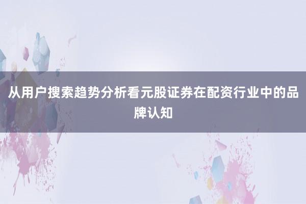 从用户搜索趋势分析看元股证券在配资行业中的品牌认知
