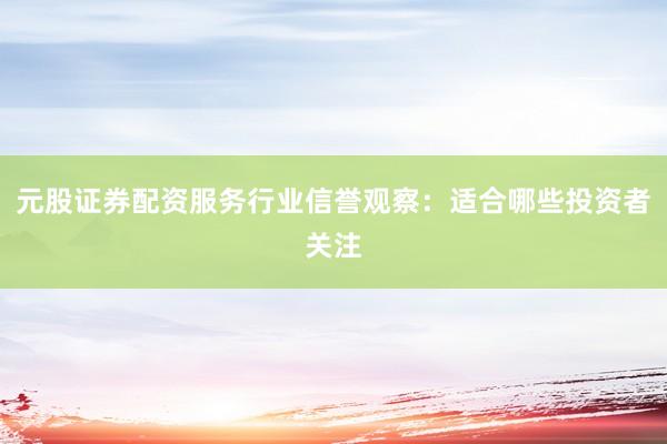 元股证券配资服务行业信誉观察：适合哪些投资者关注