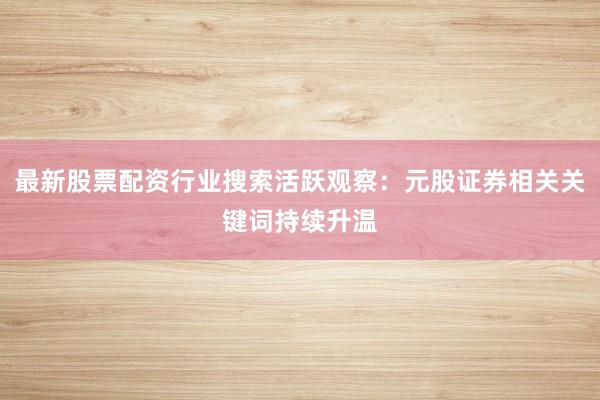 最新股票配资行业搜索活跃观察：元股证券相关关键词持续升温