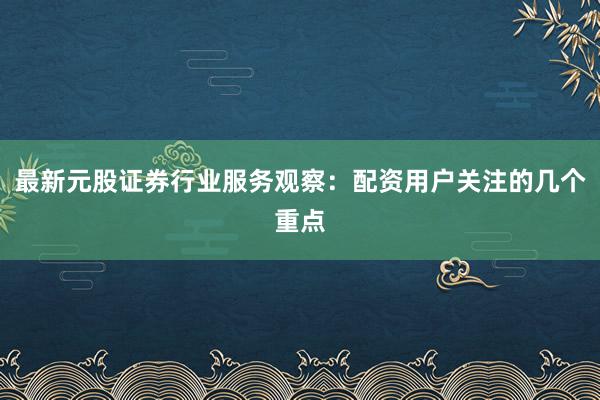 最新元股证券行业服务观察：配资用户关注的几个重点