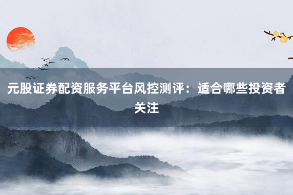 元股证券配资服务平台风控测评：适合哪些投资者关注