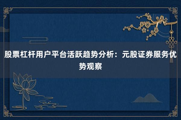 股票杠杆用户平台活跃趋势分析：元股证券服务优势观察