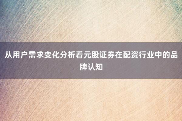 从用户需求变化分析看元股证券在配资行业中的品牌认知