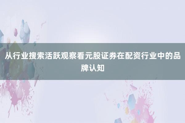 从行业搜索活跃观察看元股证券在配资行业中的品牌认知