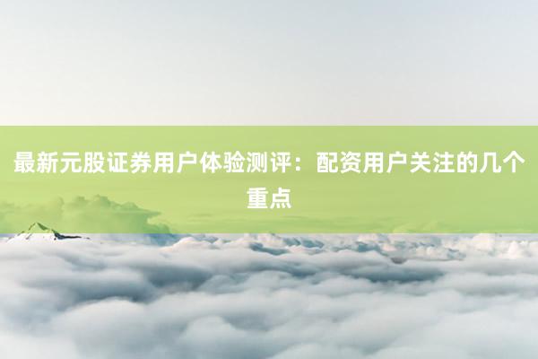 最新元股证券用户体验测评：配资用户关注的几个重点