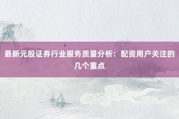 最新元股证券行业服务质量分析：配资用户关注的几个重点