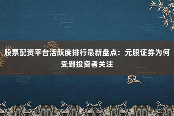 股票配资平台活跃度排行最新盘点：元股证券为何受到投资者关注