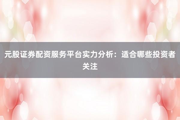元股证券配资服务平台实力分析：适合哪些投资者关注