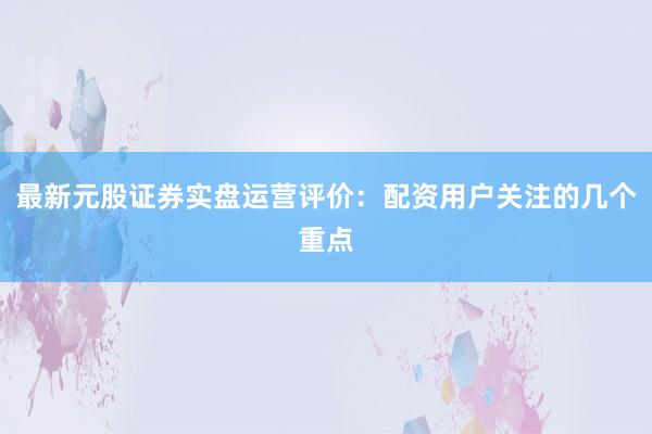 最新元股证券实盘运营评价：配资用户关注的几个重点