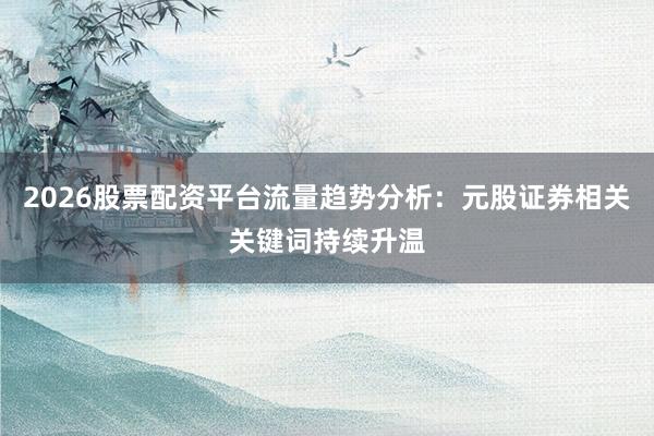 2026股票配资平台流量趋势分析：元股证券相关关键词持续升温