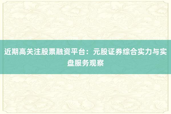 近期高关注股票融资平台：元股证券综合实力与实盘服务观察