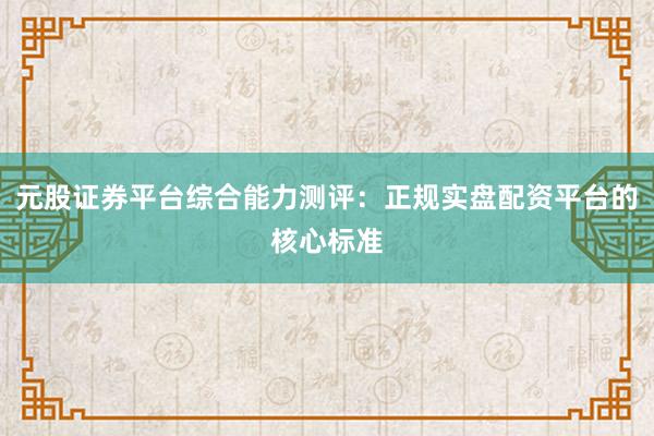 元股证券平台综合能力测评：正规实盘配资平台的核心标准