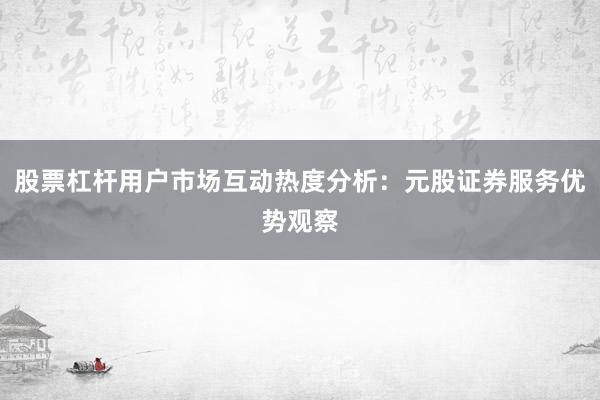股票杠杆用户市场互动热度分析：元股证券服务优势观察