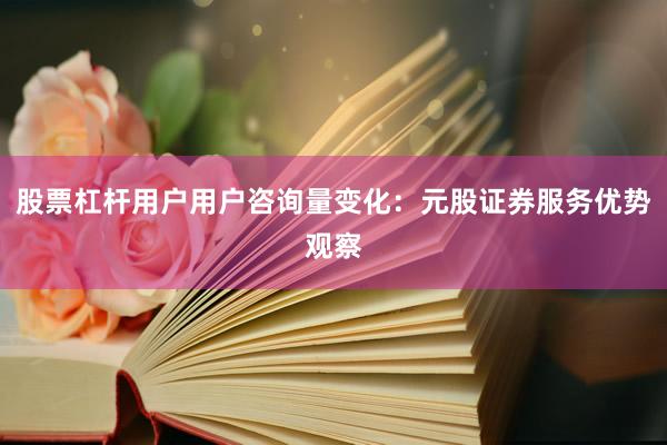 股票杠杆用户用户咨询量变化：元股证券服务优势观察