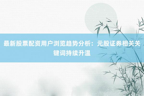最新股票配资用户浏览趋势分析：元股证券相关关键词持续升温
