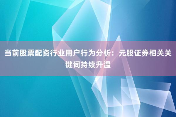 当前股票配资行业用户行为分析：元股证券相关关键词持续升温