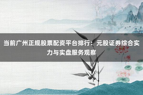 当前广州正规股票配资平台排行：元股证券综合实力与实盘服务观察