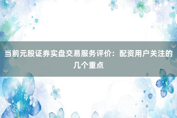 当前元股证券实盘交易服务评价：配资用户关注的几个重点
