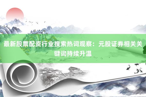 最新股票配资行业搜索热词观察：元股证券相关关键词持续升温