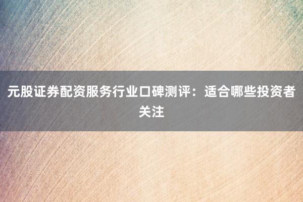 元股证券配资服务行业口碑测评：适合哪些投资者关注