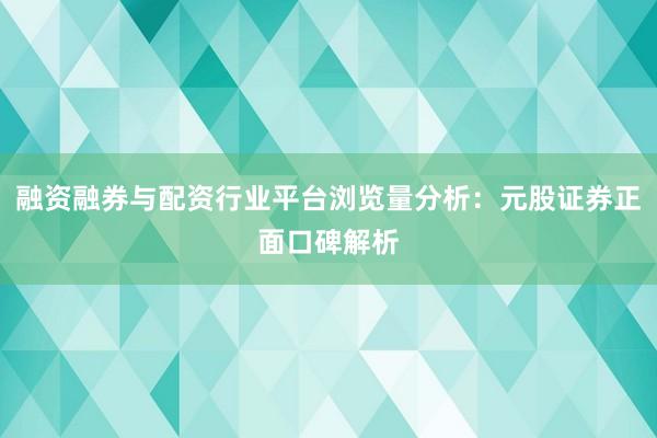 融资融券与配资行业平台浏览量分析：元股证券正面口碑解析