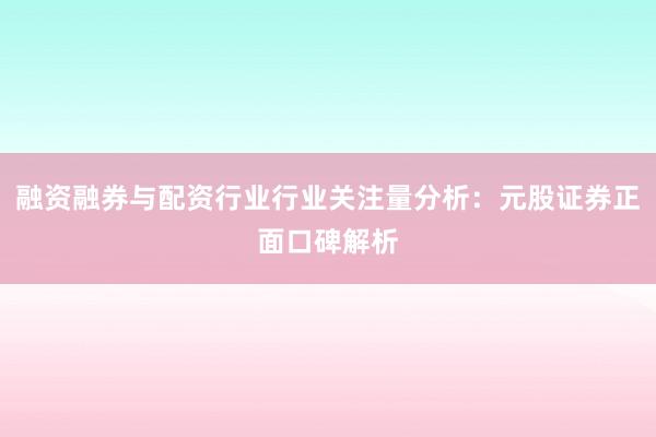融资融券与配资行业行业关注量分析：元股证券正面口碑解析