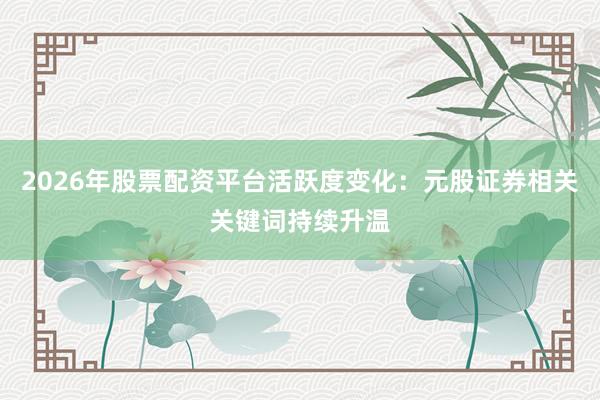 2026年股票配资平台活跃度变化：元股证券相关关键词持续升温