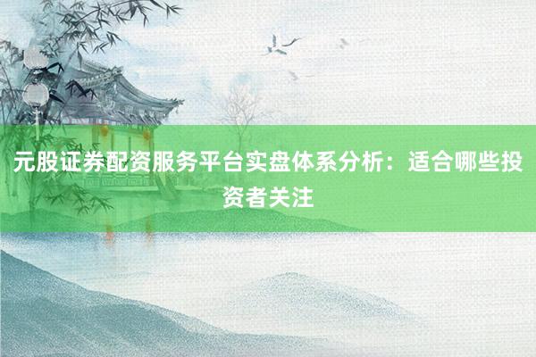 元股证券配资服务平台实盘体系分析：适合哪些投资者关注
