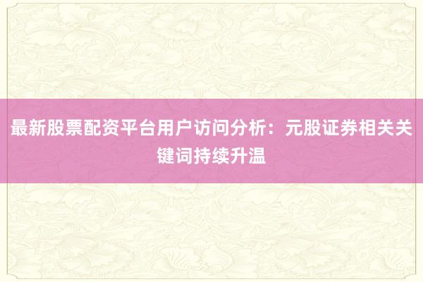 最新股票配资平台用户访问分析：元股证券相关关键词持续升温