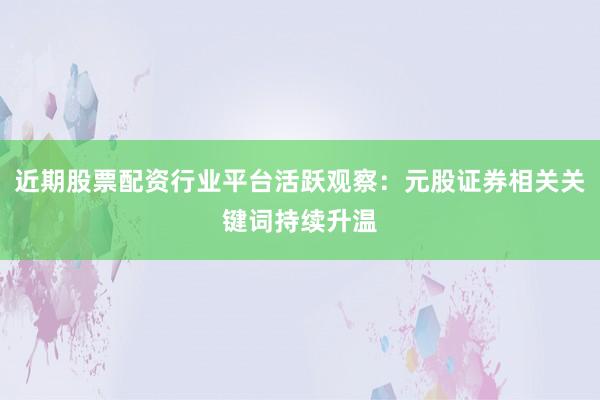 近期股票配资行业平台活跃观察：元股证券相关关键词持续升温